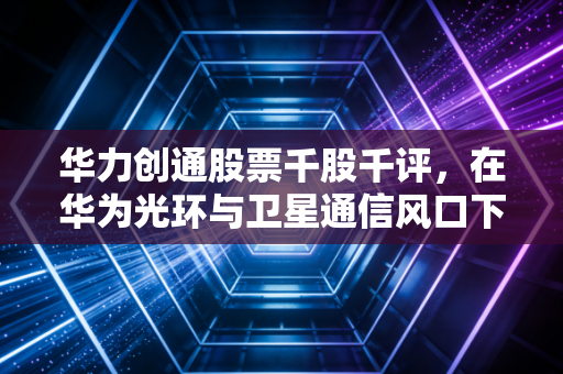 华力创通股票千股千评，在华为光环与卫星通信风口下，它是泡沫还是金矿？