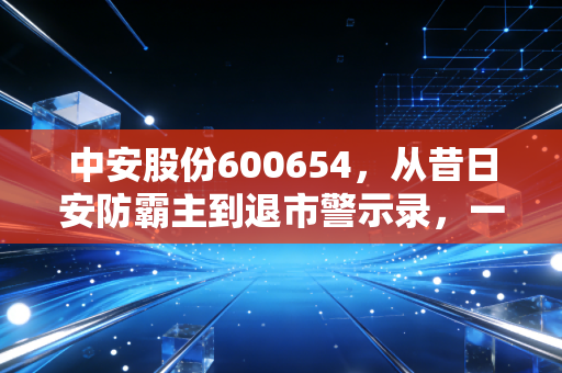 中安股份600654,从昔日安防霸主到退市警示录,一位老股民的深度复盘与反思