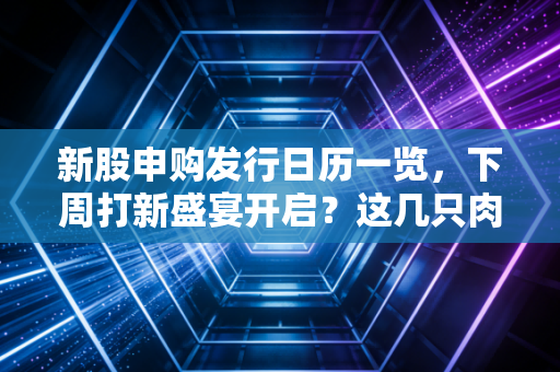 新股申购发行日历一览，下周打新盛宴开启？这几只肉签千万别错过！
