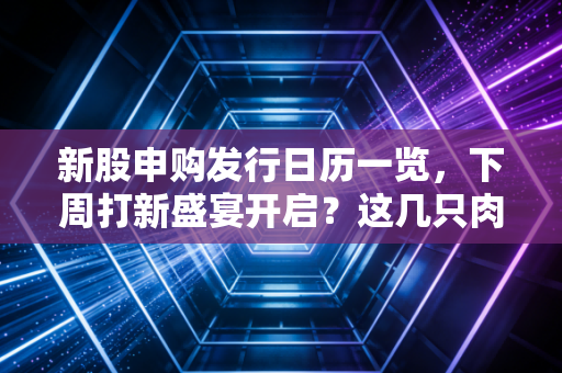 新股申购发行日历一览，下周打新盛宴开启？这几只肉签千万别错过！