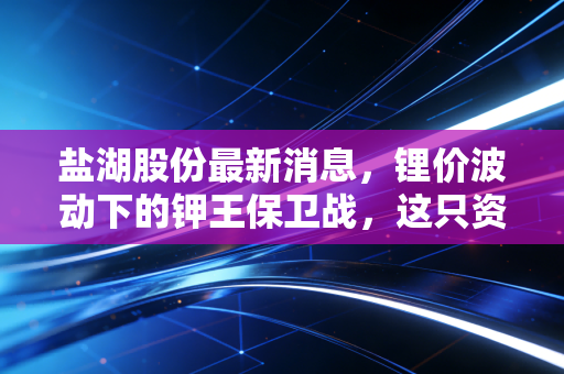 盐湖股份最新消息，锂价波动下的钾王保卫战，这只资源白马还能否穿越周期？