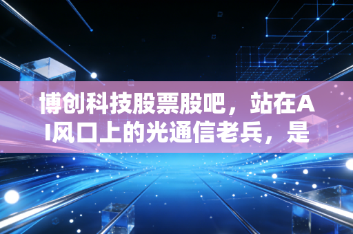 博创科技股票股吧，站在AI风口上的光通信老兵，是机会还是陷阱？
