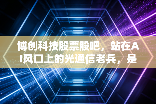 博创科技股票股吧，站在AI风口上的光通信老兵，是机会还是陷阱？