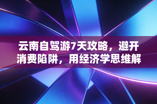 云南自驾游7天攻略，避开消费陷阱，用经济学思维解锁高性价比治愈之旅