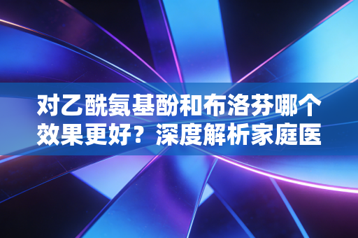 对乙酰氨基酚和布洛芬哪个效果更好？深度解析家庭医药箱里的核心资产配置