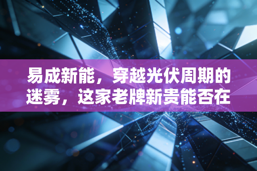 易成新能，穿越光伏周期的迷雾，这家老牌新贵能否在内卷中杀出一条血路？