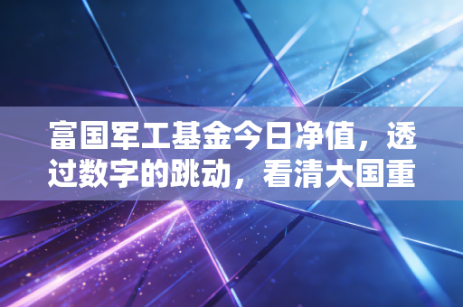 富国军工基金今日净值，透过数字的跳动，看清大国重器的投资逻辑与持有定力