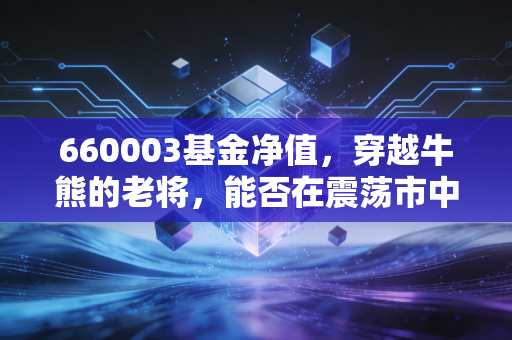 660003基金净值，穿越牛熊的老将，能否在震荡市中守住你的钱袋子？