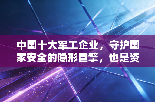 中国十大军工企业，守护国家安全的隐形巨擘，也是资本市场的硬核压舱石