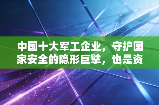 中国十大军工企业,守护国家安全的隐形巨擘,也是资本市场的硬核压舱石