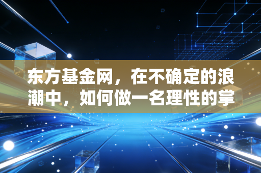 东方基金网，在不确定的浪潮中，如何做一名理性的掌舵人