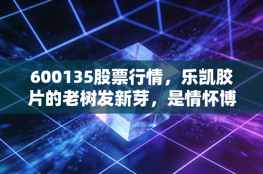 600135股票行情,乐凯胶片的老树发新芽,是情怀博弈还是价值重生?