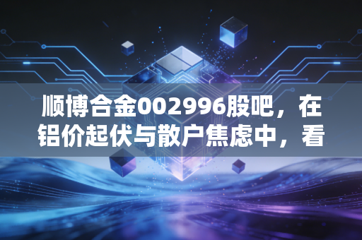 顺博合金002996股吧，在铝价起伏与散户焦虑中，看懂再生铝的苦差事与金饭碗