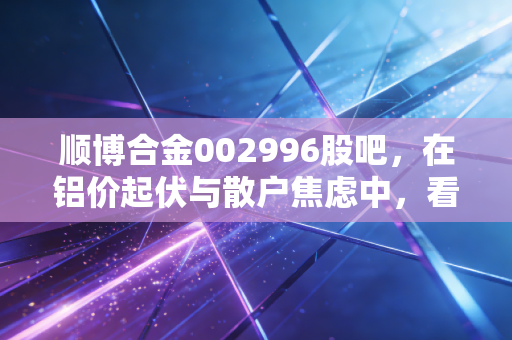 顺博合金002996股吧，在铝价起伏与散户焦虑中，看懂再生铝的苦差事与金饭碗