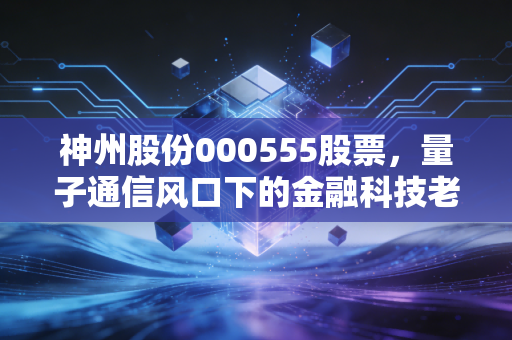 神州股份000555股票，量子通信风口下的金融科技老将，是时候重估价值了吗？