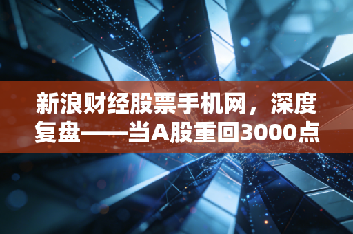 新浪财经股票手机网，深度复盘——当A股重回3000点，普通股民该如何在喧嚣中守住钱袋子？