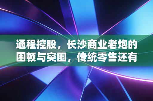 通程控股，长沙商业老炮的困顿与突围，传统零售还有多少翻身仗要打？