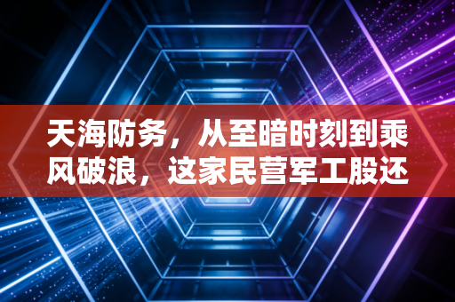 天海防务，从至暗时刻到乘风破浪，这家民营军工股还能打吗？