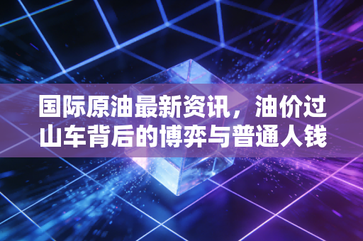 国际原油最新资讯,油价过山车背后的博弈与普通人钱包里的那些事儿