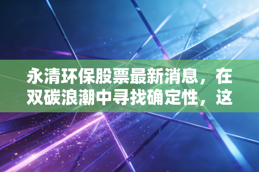 永清环保股票最新消息，在双碳浪潮中寻找确定性，这只环保股能否迎来价值重估？