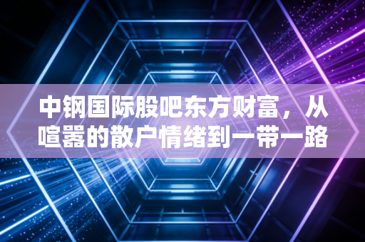 中钢国际股吧东方财富，从喧嚣的散户情绪到一带一路的钢铁出海逻辑