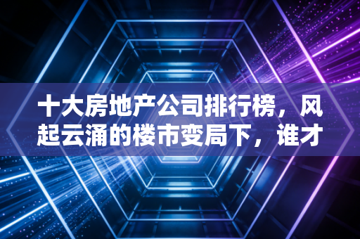 十大房地产公司排行榜，风起云涌的楼市变局下，谁才是真正的定海神针？
