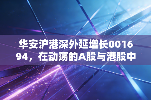 华安沪港深外延增长001694，在动荡的A股与港股中，寻找下一个独角兽的冒险之旅