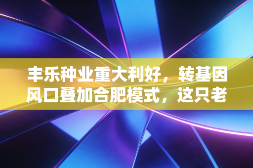 丰乐种业重大利好，转基因风口叠加合肥模式，这只老牌种子股要飞了？