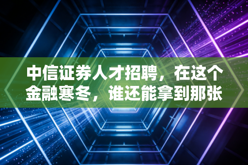 中信证券人才招聘，在这个金融寒冬，谁还能拿到那张通往顶层圈层的船票？