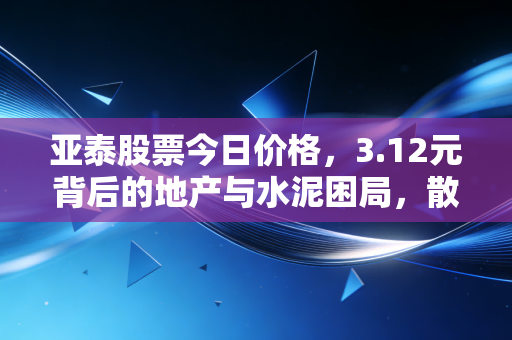 亚泰股票今日价格，3.12元背后的地产与水泥困局，散户该如何抉择？