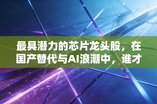 最具潜力的芯片龙头股，在国产替代与AI浪潮中，谁才是真正的印钞机？