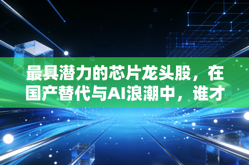 最具潜力的芯片龙头股，在国产替代与AI浪潮中，谁才是真正的印钞机？