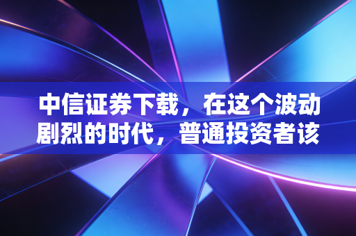 中信证券下载，在这个波动剧烈的时代，普通投资者该如何握紧手中的筹码