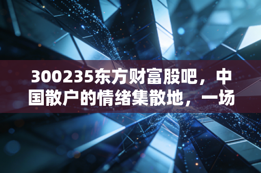 300235东方财富股吧，中国散户的情绪集散地，一场关于财富与人性修行的真实写照