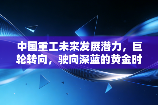 中国重工未来发展潜力,巨轮转向,驶向深蓝的黄金时代