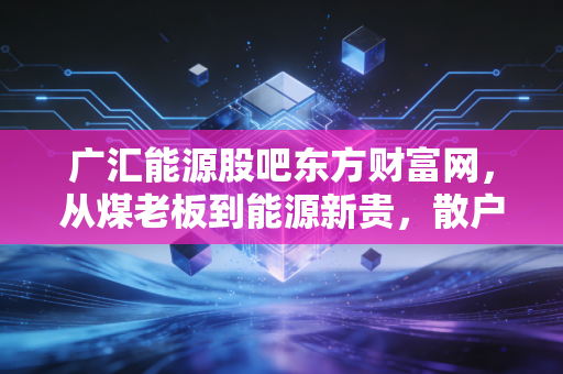 广汇能源股吧东方财富网,从煤老板到能源新贵,散户眼中的爱恨情仇与价值迷思