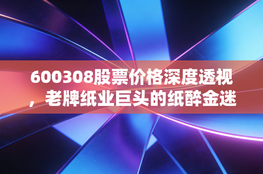 600308股票价格深度透视，老牌纸业巨头的纸醉金迷还是价值洼地？