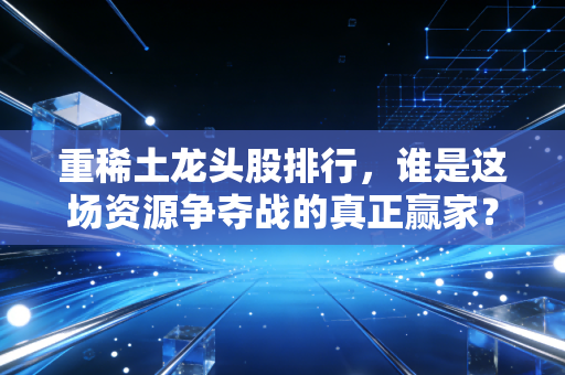 重稀土龙头股排行，谁是这场资源争夺战的真正赢家？