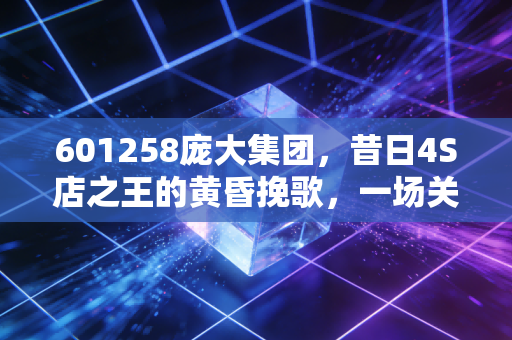 601258庞大集团，昔日4S店之王的黄昏挽歌，一场关于盲目扩张与时代抛弃的残酷教训