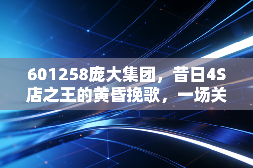 601258庞大集团，昔日4S店之王的黄昏挽歌，一场关于盲目扩张与时代抛弃的残酷教训
