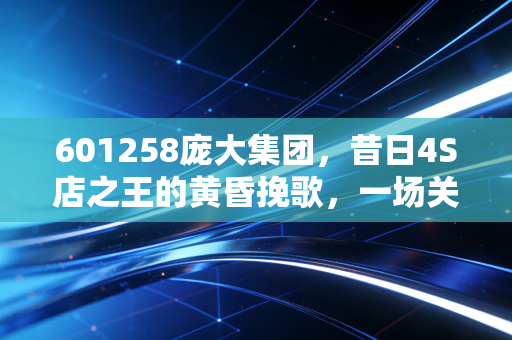 601258庞大集团，昔日4S店之王的黄昏挽歌，一场关于盲目扩张与时代抛弃的残酷教训