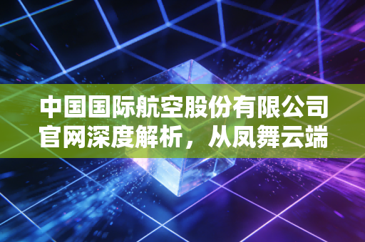 中国国际航空股份有限公司官网深度解析，从凤舞云端看民航巨头的数字化转型与服务坚守