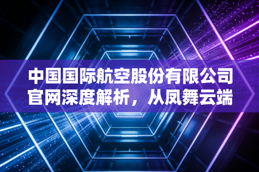 中国国际航空股份有限公司官网深度解析，从凤舞云端看民航巨头的数字化转型与服务坚守