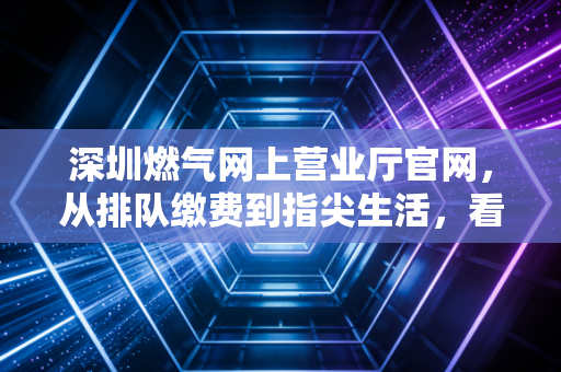 深圳燃气网上营业厅官网，从排队缴费到指尖生活，看公用事业数字化的财经逻辑