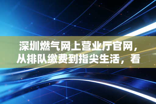 深圳燃气网上营业厅官网，从排队缴费到指尖生活，看公用事业数字化的财经逻辑