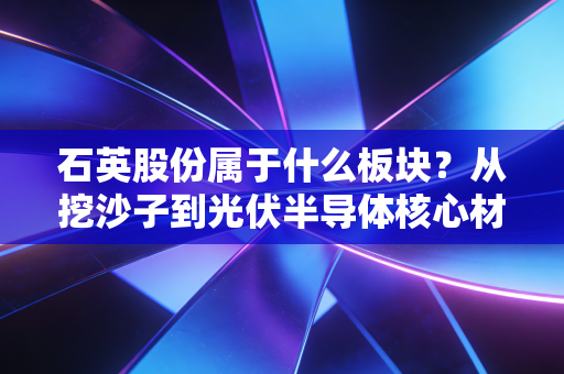 石英股份属于什么板块？从挖沙子到光伏半导体核心材料，它凭什么身价百倍？