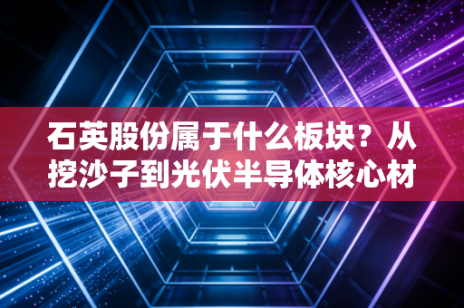 石英股份属于什么板块？从挖沙子到光伏半导体核心材料，它凭什么身价百倍？