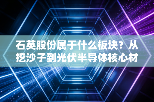 石英股份属于什么板块？从挖沙子到光伏半导体核心材料，它凭什么身价百倍？
