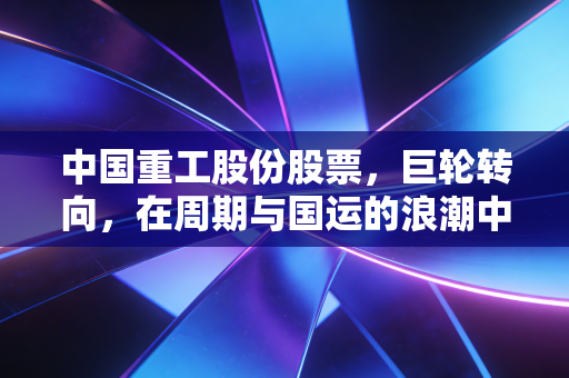 中国重工股份股票，巨轮转向，在周期与国运的浪潮中寻找确定性