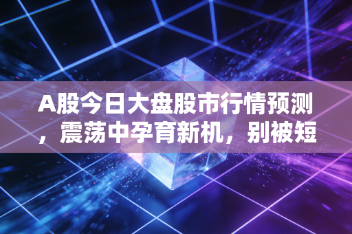A股今日大盘股市行情预测，震荡中孕育新机，别被短期的K线迷了眼